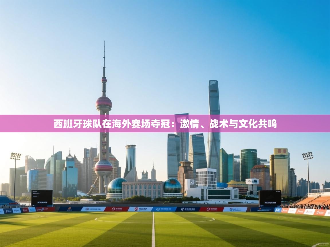 西班牙球队在海外赛场夺冠：激情、战术与文化共鸣  第2张